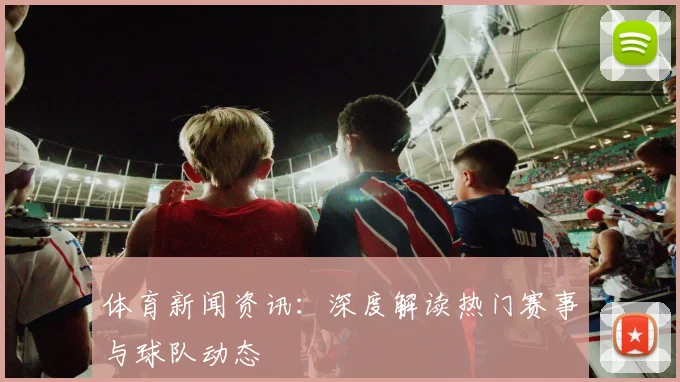 体育新闻资讯：深度解读热门赛事与球队动态