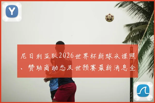 尼日利亚队2026世界杯新球衣谍照、赞助商动态及世预赛最新消息全解析