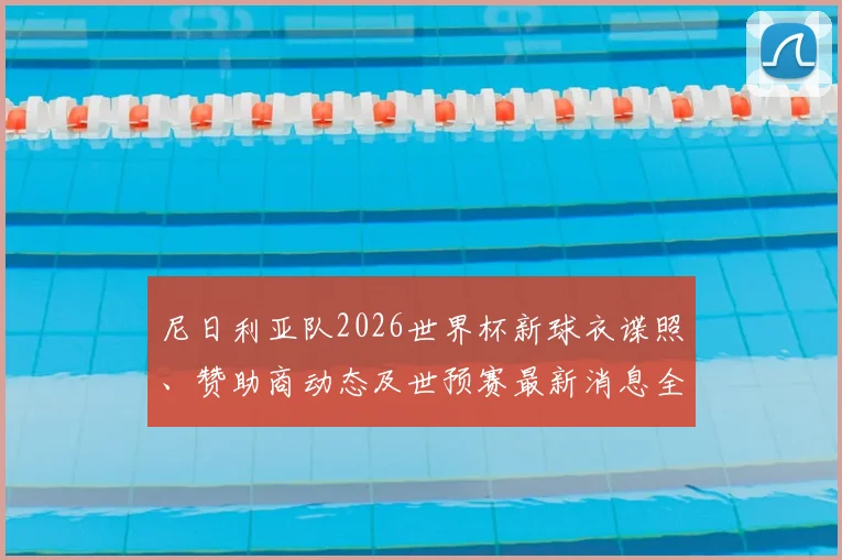 尼日利亚队2026世界杯新球衣谍照、赞助商动态及世预赛最新消息全解析