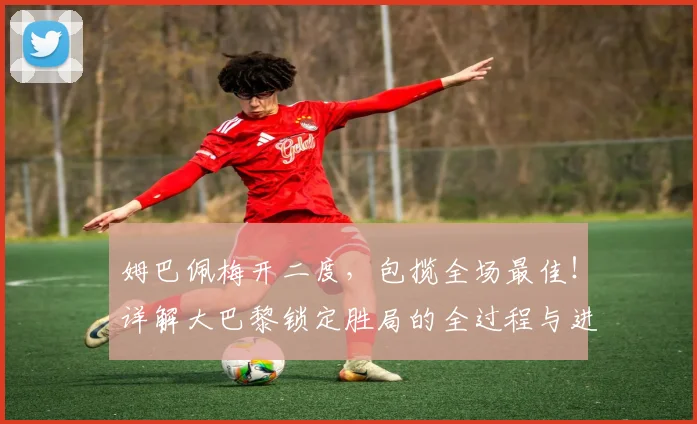 姆巴佩梅开二度，包揽全场最佳！详解大巴黎锁定胜局的全过程与进球集锦